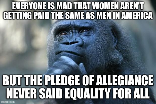 Deep Thoughts | EVERYONE IS MAD THAT WOMEN AREN'T GETTING PAID THE SAME AS MEN IN AMERICA; BUT THE PLEDGE OF ALLEGIANCE NEVER SAID EQUALITY FOR ALL | image tagged in deep thoughts,communist socialist,socialism,communism | made w/ Imgflip meme maker