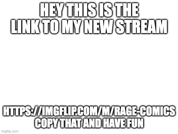 rage comic stream |  HEY THIS IS THE LINK TO MY NEW STREAM; HTTPS://IMGFLIP.COM/M/RAGE-COMICS COPY THAT AND HAVE FUN | image tagged in blank white template,streams,rage comics | made w/ Imgflip meme maker