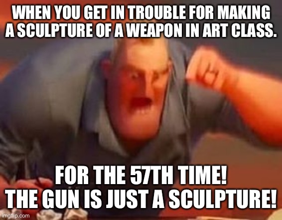 Mr incredible mad | WHEN YOU GET IN TROUBLE FOR MAKING A SCULPTURE OF A WEAPON IN ART CLASS. FOR THE 57TH TIME! THE GUN IS JUST A SCULPTURE! | image tagged in mr incredible mad | made w/ Imgflip meme maker