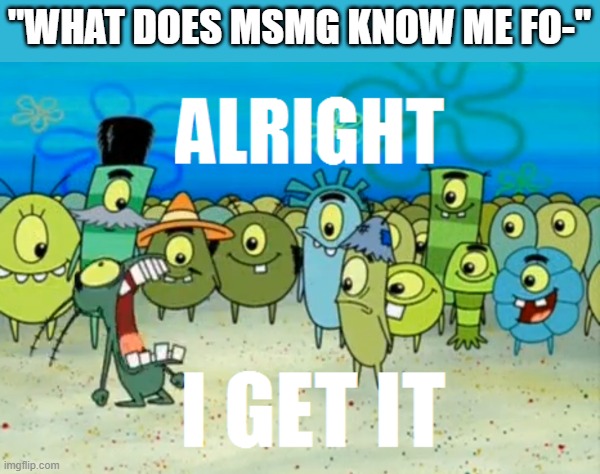 . | "WHAT DOES MSMG KNOW ME FO-" | image tagged in alright i get it | made w/ Imgflip meme maker