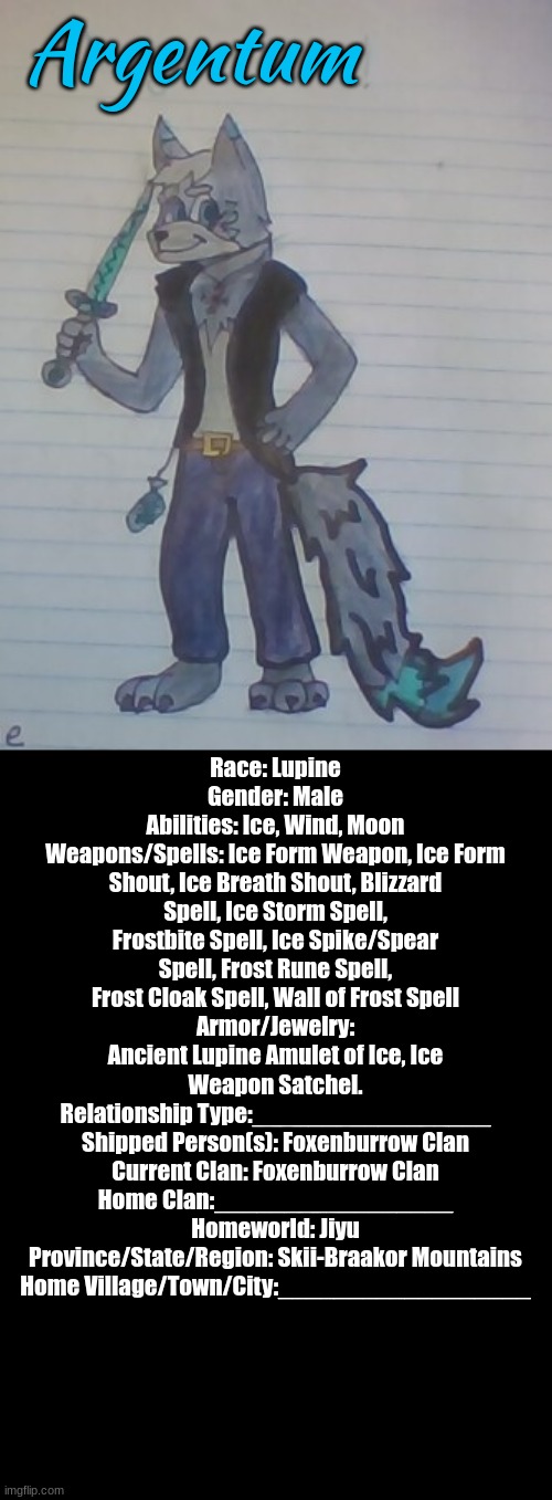 The_Silver_Lupin's Fursona! Art by Me (Jack-The-Fox) (Argentum, please fill out the rest!) | Argentum; Race: Lupine
Gender: Male
Abilities: Ice, Wind, Moon
Weapons/Spells: Ice Form Weapon, Ice Form Shout, Ice Breath Shout, Blizzard Spell, Ice Storm Spell, Frostbite Spell, Ice Spike/Spear Spell, Frost Rune Spell, Frost Cloak Spell, Wall of Frost Spell
Armor/Jewelry: Ancient Lupine Amulet of Ice, Ice Weapon Satchel.
Relationship Type:_________________
Shipped Person(s): Foxenburrow Clan
Current Clan: Foxenburrow Clan
Home Clan:_________________
Homeworld: Jiyu
Province/State/Region: Skii-Braakor Mountains
Home Village/Town/City:__________________ | made w/ Imgflip meme maker