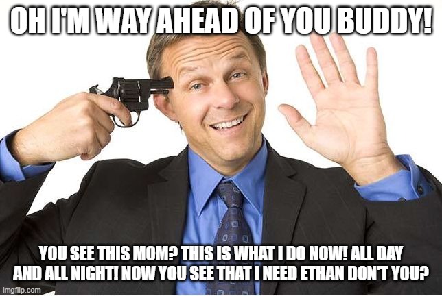 Gun to head | OH I'M WAY AHEAD OF YOU BUDDY! YOU SEE THIS MOM? THIS IS WHAT I DO NOW! ALL DAY AND ALL NIGHT! NOW YOU SEE THAT I NEED ETHAN DON'T YOU? | image tagged in gun to head | made w/ Imgflip meme maker