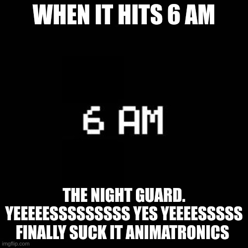 fnaf | WHEN IT HITS 6 AM; THE NIGHT GUARD. YEEEEESSSSSSSSS YES YEEEESSSSS FINALLY SUCK IT ANIMATRONICS | image tagged in fnaf | made w/ Imgflip meme maker