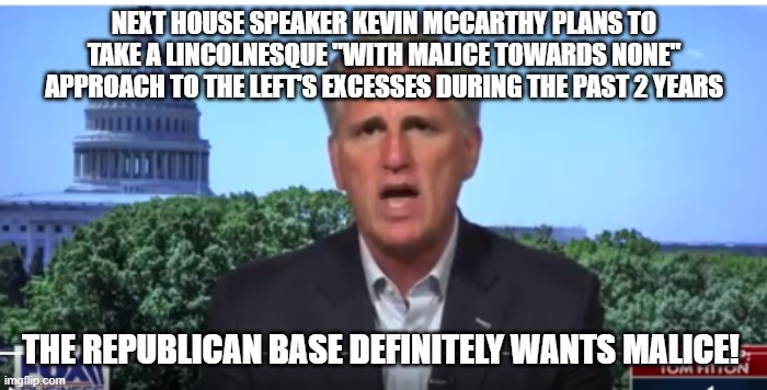 squishy kevin | NEXT HOUSE SPEAKER KEVIN MCCARTHY PLANS TO TAKE A LINCOLNESQUE "WITH MALICE TOWARDS NONE" APPROACH TO THE LEFT'S EXCESSES DURING THE PAST 2 YEARS; THE REPUBLICAN BASE DEFINITELY WANTS MALICE! | image tagged in kevin mccarthy | made w/ Imgflip meme maker