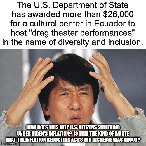 Jackie Chan Confused | The U.S. Department of State has awarded more than $26,000 for a cultural center in Ecuador to host "drag theater performances" in the name of diversity and inclusion. HOW DOES THIS HELP U.S. CITIZENS SUFFERING UNDER BIDEN'S INFLATION?  IS THIS THE KIND OF WASTE THAT THE INFLATION REDUCTION ACT'S TAX INCREASE WAS ABOUT? | image tagged in jackie chan confused | made w/ Imgflip meme maker
