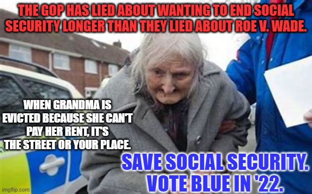 Don't let the MAGA-Republican Party end Social Security.  Vote Blue in '22. | THE GOP HAS LIED ABOUT WANTING TO END SOCIAL SECURITY LONGER THAN THEY LIED ABOUT ROE V. WADE. WHEN GRANDMA IS EVICTED BECAUSE SHE CAN'T PAY HER RENT, IT'S THE STREET OR YOUR PLACE. SAVE SOCIAL SECURITY.
VOTE BLUE IN '22. | image tagged in political meme | made w/ Imgflip meme maker