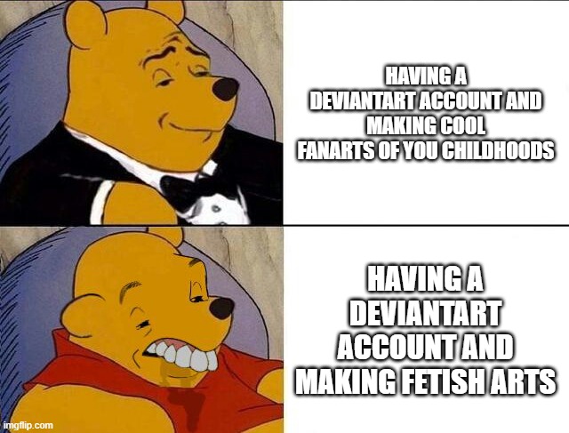 more Deviantart memes coming up | HAVING A DEVIANTART ACCOUNT AND MAKING COOL FANARTS OF YOU CHILDHOODS; HAVING A DEVIANTART ACCOUNT AND MAKING FETISH ARTS | image tagged in tuxedo winnie the pooh grossed reverse,deviantart,fetish,internet | made w/ Imgflip meme maker