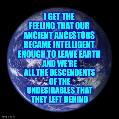 What If Aliens Are Our Kin ... Only Waaaaaaaaay Smarter? |  I GET THE FEELING THAT OUR ANCIENT ANCESTORS BECAME INTELLIGENT ENOUGH TO LEAVE EARTH; AND WE'RE ALL THE DESCENDENTS OF THE UNDESIRABLES THAT THEY LEFT BEHIND | image tagged in earth,memes,we're stupid,we're all doomed,special kind of stupid,ugh | made w/ Imgflip meme maker