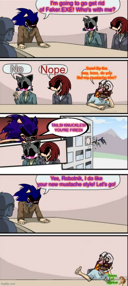 Sonic.EXE Boardroom Meeting Remastered | I'm going to go get rid of Faker.EXE! Who's with me? No; Nope; Sure! By the way, boss, do you like my mustache trim? TAILS! KNUCKLES! YOU'RE FIRED! Yes, Robotnik, I do like your new mustache style! Let's go! Cheems of Approval | image tagged in boardroom meeting sugg 2 | made w/ Imgflip meme maker