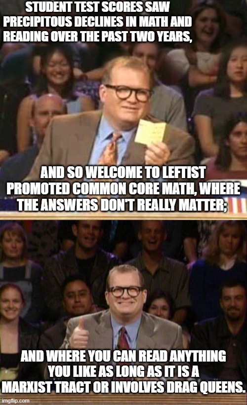 THIS is your nation on leftism. | STUDENT TEST SCORES SAW PRECIPITOUS DECLINES IN MATH AND READING OVER THE PAST TWO YEARS, AND SO WELCOME TO LEFTIST PROMOTED COMMON CORE MATH, WHERE THE ANSWERS DON'T REALLY MATTER;; AND WHERE YOU CAN READ ANYTHING YOU LIKE AS LONG AS IT IS A MARXIST TRACT OR INVOLVES DRAG QUEENS. | image tagged in truth | made w/ Imgflip meme maker