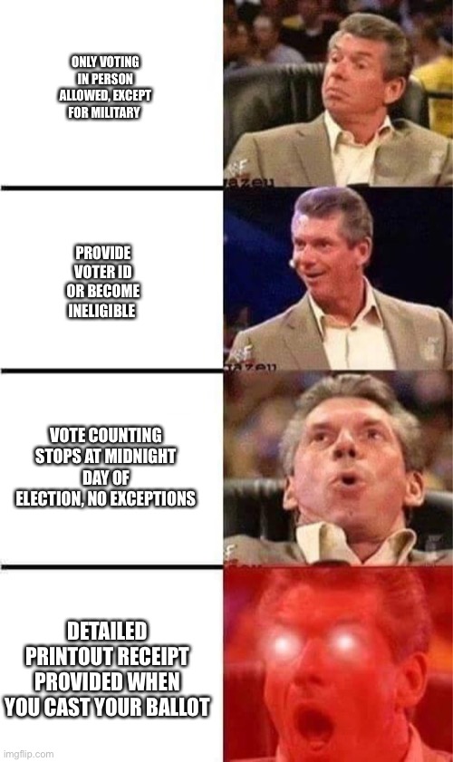 Vince McMahon Reaction w/Glowing Eyes | ONLY VOTING IN PERSON ALLOWED, EXCEPT FOR MILITARY; PROVIDE VOTER ID OR BECOME INELIGIBLE; VOTE COUNTING STOPS AT MIDNIGHT DAY OF ELECTION, NO EXCEPTIONS; DETAILED PRINTOUT RECEIPT PROVIDED WHEN YOU CAST YOUR BALLOT | image tagged in vince mcmahon reaction w/glowing eyes | made w/ Imgflip meme maker