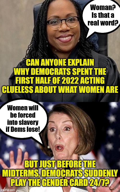Hang on. Dems said you had to be a biologist to explain what a woman is. It's almost like they are lying. | Woman? Is that a real word? CAN ANYONE EXPLAIN WHY DEMOCRATS SPENT THE FIRST HALF OF 2022 ACTING CLUELESS ABOUT WHAT WOMEN ARE; Women will be forced into slavery if Dems lose! BUT JUST BEFORE THE MIDTERMS, DEMOCRATS SUDDENLY PLAY THE GENDER CARD 24/7? | image tagged in pelosi oh no,liberal logic,liberal hypocrisy,women,desperation,liars | made w/ Imgflip meme maker
