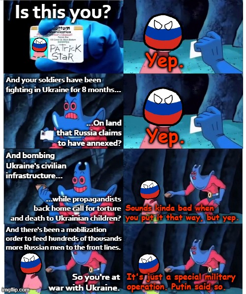 Daily Life in Russiastan | Is this you? Yep. And your soldiers have been fighting in Ukraine for 8 months... ...On land that Russia claims to have annexed? Yep. And bombing Ukraine's civilian infrastructure... ...while propagandists back home call for torture and death to Ukrainian children? Sounds kinda bad when you put it that way, but yep. And there's been a mobilization order to feed hundreds of thousands more Russian men to the front lines. So you're at war with Ukraine. It's just a special military operation. Putin said so. | image tagged in russia patrick star not my wallet,russia,ukraine,ukrainian lives matter,propaganda,war | made w/ Imgflip meme maker