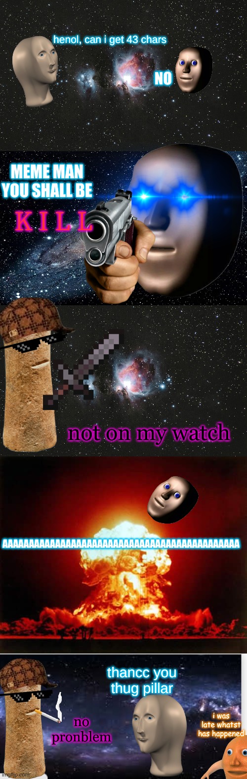 surreal memes: the thug pillar |  henol, can i get 43 chars; NO; MEME MAN YOU SHALL BE; K I L L; not on my watch; AAAAAAAAAAAAAAAAAAAAAAAAAAAAAAAAAAAAAAAAAAAAA; thancc you thug pillar; no pronblem; i was late whatst has happened | image tagged in galaxy,memes,nuclear explosion,surreal memes backdrop,thug life,surreal | made w/ Imgflip meme maker