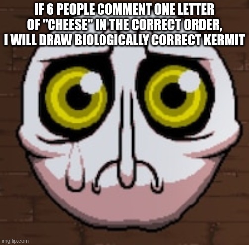 delirium spunch bop | IF 6 PEOPLE COMMENT ONE LETTER OF "CHEESE" IN THE CORRECT ORDER, I WILL DRAW BIOLOGICALLY CORRECT KERMIT | image tagged in delirium spunch bop | made w/ Imgflip meme maker