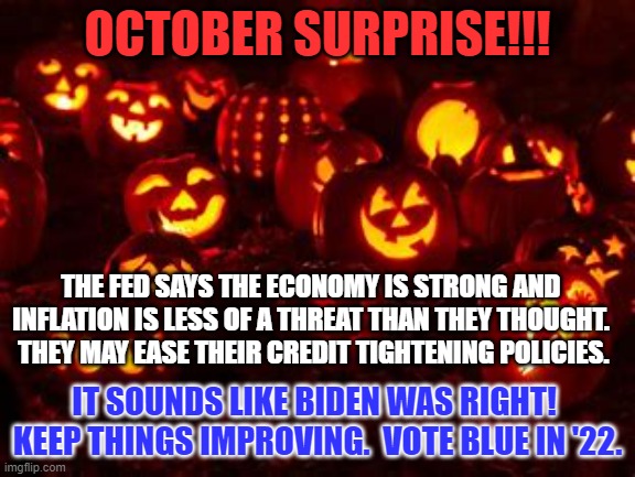 Abe Lincoln said, "Don't Change Horses in Mid-Stream."  Keep Congress Blue in '22. | OCTOBER SURPRISE!!! THE FED SAYS THE ECONOMY IS STRONG AND INFLATION IS LESS OF A THREAT THAN THEY THOUGHT.  THEY MAY EASE THEIR CREDIT TIGHTENING POLICIES. IT SOUNDS LIKE BIDEN WAS RIGHT!  KEEP THINGS IMPROVING.  VOTE BLUE IN '22. | image tagged in politics | made w/ Imgflip meme maker
