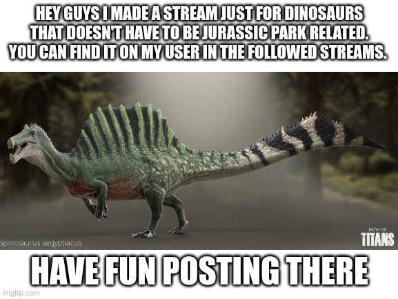 Dinosaur stream | HEY GUYS I MADE A STREAM JUST FOR DINOSAURS THAT DOESN'T HAVE TO BE JURASSIC PARK RELATED. YOU CAN FIND IT ON MY USER IN THE FOLLOWED STREAMS. HAVE FUN POSTING THERE | image tagged in dinosaurs | made w/ Imgflip meme maker