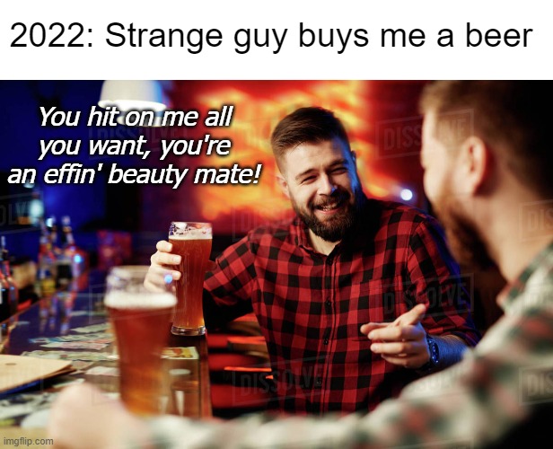 Inflationé | 2022: Strange guy buys me a beer; You hit on me all you want, you're an effin' beauty mate! | image tagged in inflation,beer,guys,wholesome,funny | made w/ Imgflip meme maker