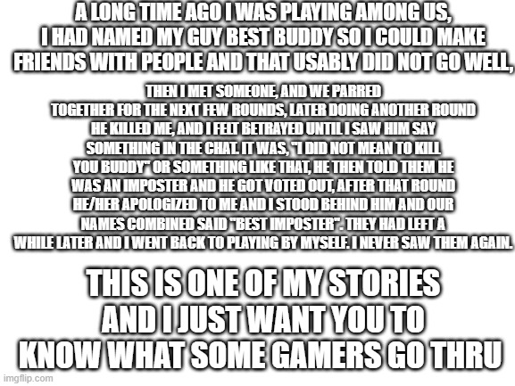 Among us story | A LONG TIME AGO I WAS PLAYING AMONG US, I HAD NAMED MY GUY BEST BUDDY SO I COULD MAKE FRIENDS WITH PEOPLE AND THAT USABLY DID NOT GO WELL, THEN I MET SOMEONE, AND WE PARRED TOGETHER FOR THE NEXT FEW ROUNDS, LATER DOING ANOTHER ROUND HE KILLED ME, AND I FELT BETRAYED UNTIL I SAW HIM SAY SOMETHING IN THE CHAT. IT WAS, ''I DID NOT MEAN TO KILL YOU BUDDY'' OR SOMETHING LIKE THAT, HE THEN TOLD THEM HE WAS AN IMPOSTER AND HE GOT VOTED OUT, AFTER THAT ROUND HE/HER APOLOGIZED TO ME AND I STOOD BEHIND HIM AND OUR NAMES COMBINED SAID ''BEST IMPOSTER''. THEY HAD LEFT A WHILE LATER AND I WENT BACK TO PLAYING BY MYSELF. I NEVER SAW THEM AGAIN. THIS IS ONE OF MY STORIES AND I JUST WANT YOU TO KNOW WHAT SOME GAMERS GO THRU | image tagged in blank white template | made w/ Imgflip meme maker