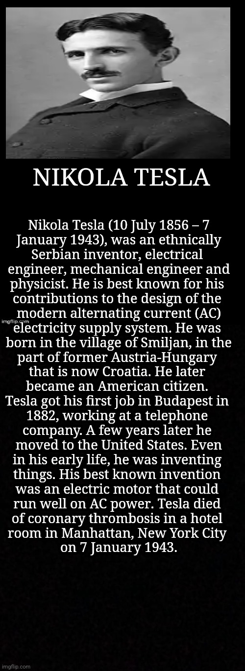 NIKOLA TESLA: An Inventor's Biopic | NIKOLA TESLA; Nikola Tesla (10 July 1856 – 7
January 1943), was an ethnically
Serbian inventor, electrical 
engineer, mechanical engineer and
physicist. He is best known for his 
contributions to the design of the 
modern alternating current (AC)
electricity supply system. He was 
born in the village of Smiljan, in the
part of former Austria-Hungary 
that is now Croatia. He later 
became an American citizen. 
Tesla got his first job in Budapest in 
1882, working at a telephone 
company. A few years later he 
moved to the United States. Even
in his early life, he was inventing 
things. His best known invention 
was an electric motor that could 
run well on AC power. Tesla died 
of coronary thrombosis in a hotel 
room in Manhattan, New York City 
on 7 January 1943. | image tagged in simothefinlandized,nikola tesla,inventors,biography,demotivationals,memes | made w/ Imgflip meme maker
