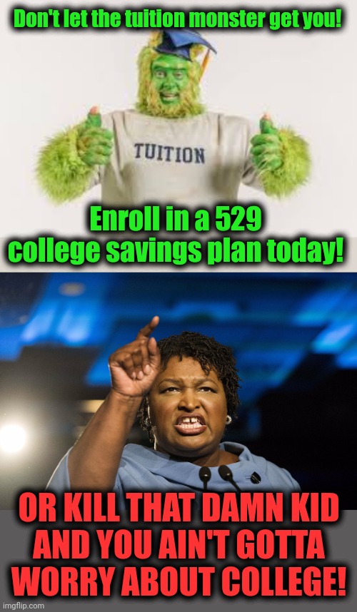  Don't let the tuition monster get you! Enroll in a 529 college savings plan today! OR KILL THAT DAMN KID
AND YOU AIN'T GOTTA
WORRY ABOUT COLLEGE! | image tagged in stacey abrams,tuition monster,college savings plan,abortion,democrats | made w/ Imgflip meme maker