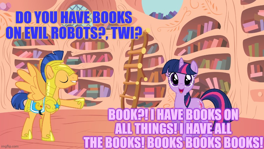 Booooooooooks | DO YOU HAVE BOOKS ON EVIL ROBOTS?, TWI? BOOK?! I HAVE BOOKS ON ALL THINGS! I HAVE ALL THE BOOKS! BOOKS BOOKS BOOKS! | image tagged in mlp library,twilight sparkle,loves,books,so much books | made w/ Imgflip meme maker