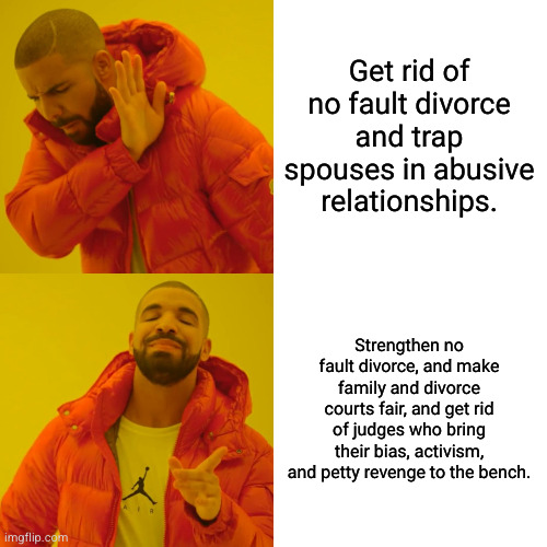 Reagan era policy that saved the lives of millions of spouses previously trapped in abusive relationships. | Get rid of no fault divorce and trap spouses in abusive relationships. Strengthen no fault divorce, and make family and divorce courts fair, and get rid of judges who bring their bias, activism, and petty revenge to the bench. | image tagged in memes,drake hotline bling | made w/ Imgflip meme maker