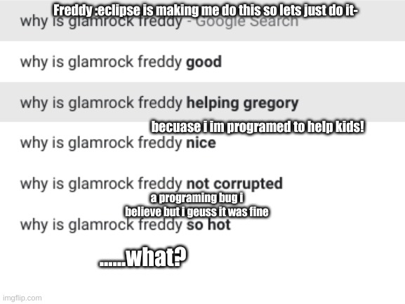 i was going to do eclipse but there was nothing so glam rock freddy | Freddy :eclipse is making me do this so lets just do it-; becuase i im programed to help kids! a programing bug i believe but i geuss it was fine; ......what? | image tagged in idk | made w/ Imgflip meme maker