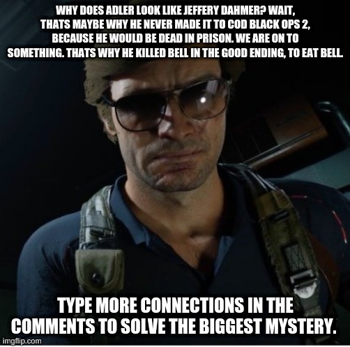 Call of duty cold war just got DARK | WHY DOES ADLER LOOK LIKE JEFFERY DAHMER? WAIT, THATS MAYBE WHY HE NEVER MADE IT TO COD BLACK OPS 2, BECAUSE HE WOULD BE DEAD IN PRISON. WE ARE ON TO SOMETHING. THATS WHY HE KILLED BELL IN THE GOOD ENDING, TO EAT BELL. TYPE MORE CONNECTIONS IN THE COMMENTS TO SOLVE THE BIGGEST MYSTERY. | image tagged in adler wants to know | made w/ Imgflip meme maker