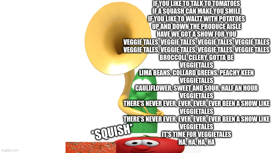 cursed | IF YOU LIKE TO TALK TO TOMATOES
IF A SQUASH CAN MAKE YOU SMILE
IF YOU LIKE TO WALTZ WITH POTATOES
UP AND DOWN THE PRODUCE AISLE
HAVE WE GOT A SHOW FOR YOU
VEGGIE TALES, VEGGIE TALES, VEGGIE TALES, VEGGIE TALES
VEGGIE TALES, VEGGIE TALES, VEGGIE TALES, VEGGIE TALES
BROCCOLI, CELERY, GOTTA BE
VEGGIETALES
LIMA BEANS, COLLARD GREENS, PEACHY KEEN
VEGGIETALES
CAULIFLOWER, SWEET AND SOUR, HALF AN HOUR
VEGGIETALES
THERE'S NEVER EVER, EVER, EVER, EVER BEEN A SHOW LIKE
VEGGIETALES
THERE'S NEVER EVER, EVER, EVER, EVER BEEN A SHOW LIKE
VEGGIETALES
IT'S TIME FOR VEGGIETALES
HA, HA, HA, HA; *SQUISH* | image tagged in tuba player larry,larry squishing bob | made w/ Imgflip meme maker