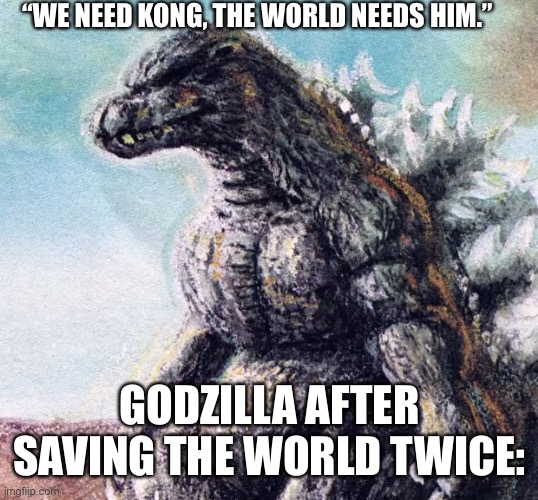 Funny Godzilla | “WE NEED KONG, THE WORLD NEEDS HIM.”; GODZILLA AFTER SAVING THE WORLD TWICE: | image tagged in sad godzilla | made w/ Imgflip meme maker