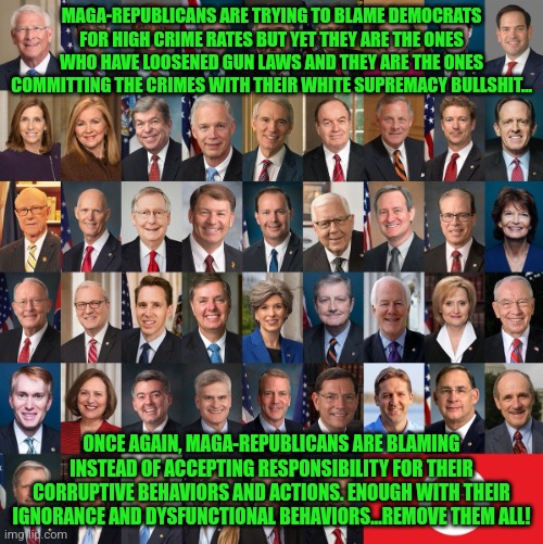 Republican Traitors | MAGA-REPUBLICANS ARE TRYING TO BLAME DEMOCRATS FOR HIGH CRIME RATES BUT YET THEY ARE THE ONES WHO HAVE LOOSENED GUN LAWS AND THEY ARE THE ONES COMMITTING THE CRIMES WITH THEIR WHITE SUPREMACY BULLSHIT... ONCE AGAIN, MAGA-REPUBLICANS ARE BLAMING INSTEAD OF ACCEPTING RESPONSIBILITY FOR THEIR CORRUPTIVE BEHAVIORS AND ACTIONS. ENOUGH WITH THEIR IGNORANCE AND DYSFUNCTIONAL BEHAVIORS...REMOVE THEM ALL! | image tagged in republican traitors | made w/ Imgflip meme maker