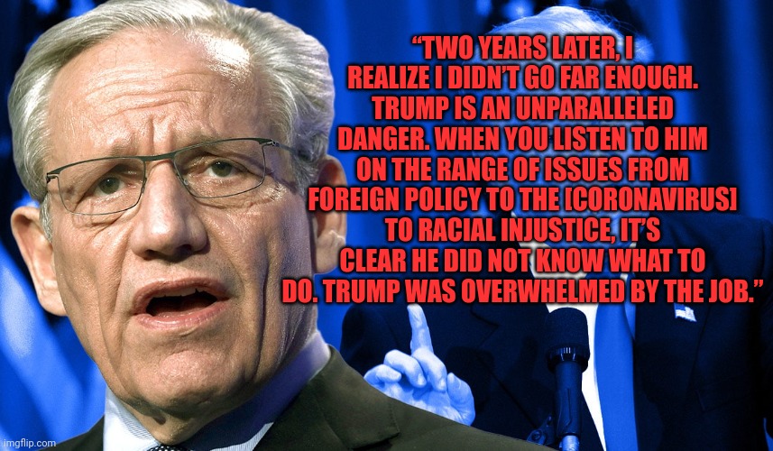 Trump Woodward | “TWO YEARS LATER, I REALIZE I DIDN’T GO FAR ENOUGH. TRUMP IS AN UNPARALLELED DANGER. WHEN YOU LISTEN TO HIM ON THE RANGE OF ISSUES FROM FOREIGN POLICY TO THE [CORONAVIRUS] TO RACIAL INJUSTICE, IT’S CLEAR HE DID NOT KNOW WHAT TO DO. TRUMP WAS OVERWHELMED BY THE JOB.” | image tagged in trump woodward | made w/ Imgflip meme maker