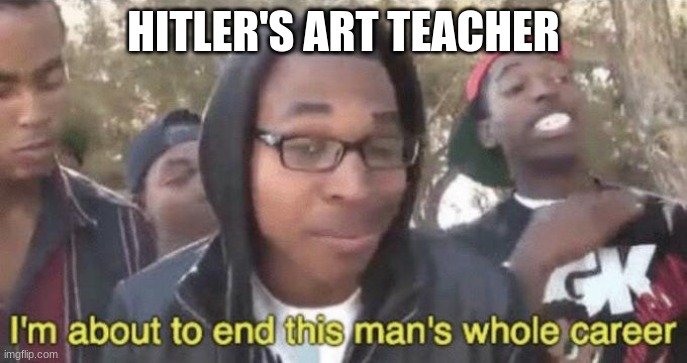 he single handedly destroyed the world | HITLER'S ART TEACHER | image tagged in i m about to end this man s whole career | made w/ Imgflip meme maker