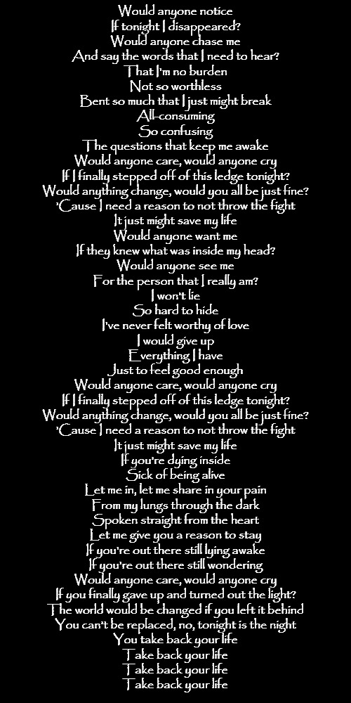 Would anyone care by Citizen Soldier | Would anyone notice
If tonight I disappeared?
Would anyone chase me
And say the words that I need to hear?
That I'm no burden
Not so worthless
Bent so much that I just might break
All-consuming
So confusing
The questions that keep me awake
Would anyone care, would anyone cry
If I finally stepped off of this ledge tonight?
Would anything change, would you all be just fine?
'Cause I need a reason to not throw the fight
It just might save my life
Would anyone want me
If they knew what was inside my head?
Would anyone see me
For the person that I really am?
I won't lie
So hard to hide
I've never felt worthy of love
I would give up
Everything I have
Just to feel good enough
Would anyone care, would anyone cry
If I finally stepped off of this ledge tonight?
Would anything change, would you all be just fine?
'Cause I need a reason to not throw the fight
It just might save my life
If you're dying inside
Sick of being alive
Let me in, let me share in your pain
From my lungs through the dark
Spoken straight from the heart
Let me give you a reason to stay
If you're out there still lying awake
If you're out there still wondering
Would anyone care, would anyone cry
If you finally gave up and turned out the light?
The world would be changed if you left it behind
You can't be replaced, no, tonight is the night
You take back your life
Take back your life
Take back your life
Take back your life | made w/ Imgflip meme maker