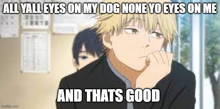 denji stares out window | ALL YALL EYES ON MY DOG NONE YO EYES ON ME; AND THATS GOOD | image tagged in denji stares out window | made w/ Imgflip meme maker