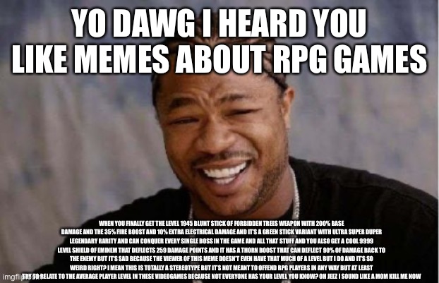 Not meant to offend people trust me | YO DAWG I HEARD YOU LIKE MEMES ABOUT RPG GAMES; WHEN YOU FINALLY GET THE LEVEL 1945 BLUNT STICK OF FORBIDDEN TREES WEAPON WITH 200% BASE DAMAGE AND THE 35% FIRE BOOST AND 10% EXTRA ELECTRICAL DAMAGE AND IT’S A GREEN STICK VARIANT WITH ULTRA SUPER DUPER LEGENDARY RARITY AND CAN CONQUER EVERY SINGLE BOSS IN THE GAME AND ALL THAT STUFF AND YOU ALSO GET A COOL 9999 LEVEL SHIELD OF EMINEM THAT DEFLECTS 259 DAMAGE POINTS AND IT HAS A THORN BOOST THAT CAN DEFLECT 90% OF DAMAGE BACK TO THE ENEMY BUT IT’S SAD BECAUSE THE VIEWER OF THIS MEME DOESN’T EVEN HAVE THAT MUCH OF A LEVEL BUT I DO AND IT’S SO WEIRD RIGHT? I MEAN THIS IS TOTALLY A STEREOTYPE BUT IT’S NOT MEANT TO OFFEND RPG PLAYERS IN ANY WAY BUT AT LEAST TRY TO RELATE TO THE AVERAGE PLAYER LEVEL IN THESE VIDEOGAMES BECAUSE NOT EVERYONE HAS YOUR LEVEL YOU KNOW? OH JEEZ I SOUND LIKE A MOM KILL ME NOW | image tagged in memes,yo dawg heard you,stereotypes,rpg,funny,relatable | made w/ Imgflip meme maker