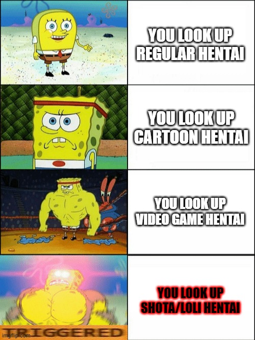 we all have this feeling | YOU LOOK UP REGULAR HENTAI; YOU LOOK UP CARTOON HENTAI; YOU LOOK UP VIDEO GAME HENTAI; YOU LOOK UP SHOTA/LOLI HENTAI | image tagged in increasingly buff spongebob,rule 34,funny,memes | made w/ Imgflip meme maker