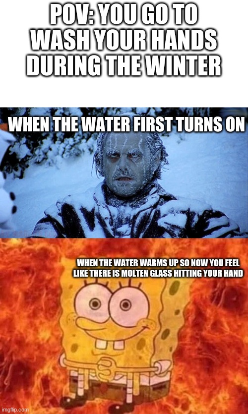 yep | POV: YOU GO TO WASH YOUR HANDS DURING THE WINTER; WHEN THE WATER FIRST TURNS ON; WHEN THE WATER WARMS UP SO NOW YOU FEEL LIKE THERE IS MOLTEN GLASS HITTING YOUR HAND | image tagged in freezing cold | made w/ Imgflip meme maker