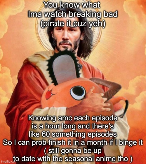 Jesus holding pochita | You know what 
Ima watch breaking bad
(pirate it cuz yeh); Knowing amc each episode is a hour long and there’s like 60 something episodes
So I can prob finish it in a month if I binge it
( still gonna be up to date with the seasonal anime tho ) | image tagged in jesus holding pochita | made w/ Imgflip meme maker