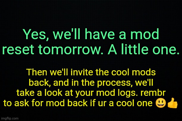 . | Yes, we'll have a mod reset tomorrow. A little one. Then we'll invite the cool mods back, and in the process, we'll take a look at your mod logs. rembr to ask for mod back if ur a cool one 😃👍 | image tagged in the black | made w/ Imgflip meme maker