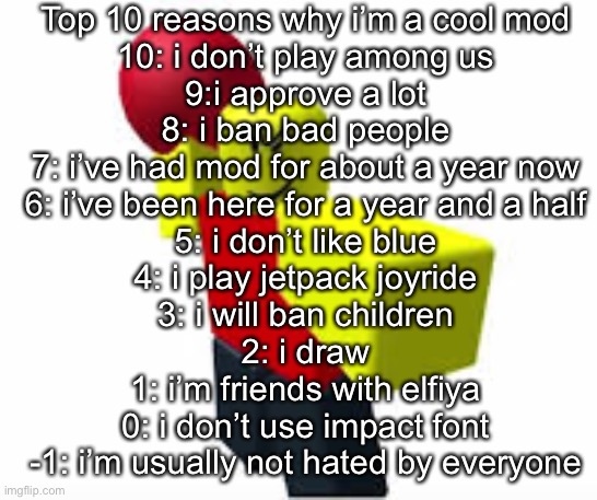 Top 10 reasons why i’m a cool mod
10: i don’t play among us
9:i approve a lot
8: i ban bad people
7: i’ve had mod for about a year now
6: i’ve been here for a year and a half
5: i don’t like blue
4: i play jetpack joyride
3: i will ban children
2: i draw
1: i’m friends with elfiya
0: i don’t use impact font
-1: i’m usually not hated by everyone | made w/ Imgflip meme maker