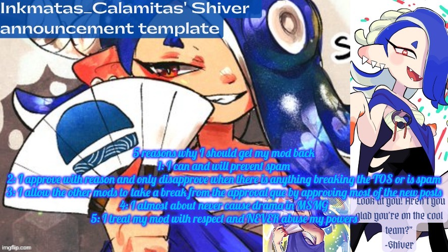 Inkmatas_Calamitas Shiver announcement template (thank you DRM) | 5 reasons why I should get my mod back
1: I can and will prevent spam
2: I approve with reason and only disapprove when there is anything breaking the TOS or is spam
3: I allow the other mods to take a break from the approval que by approving most of the new posts
4: I almost about never cause drama in MSMG
5: I treat my mod with respect and NEVER abuse my powers | image tagged in inkmatas_calamitas shiver announcement template thank you drm | made w/ Imgflip meme maker