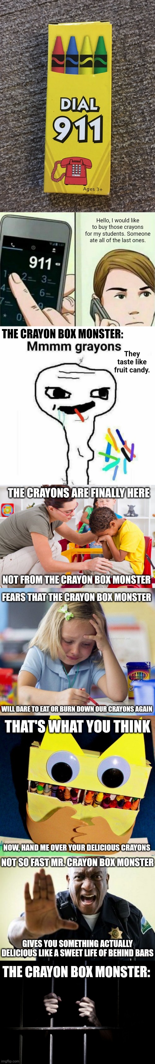 Dial 911 crayons long meme | Hello, I would like to buy those crayons for my students. Someone ate all of the last ones. THE CRAYON BOX MONSTER:; They taste like fruit candy. THE CRAYONS ARE FINALLY HERE; NOT FROM THE CRAYON BOX MONSTER; FEARS THAT THE CRAYON BOX MONSTER; WILL DARE TO EAT OR BURN DOWN OUR CRAYONS AGAIN; THAT'S WHAT YOU THINK; NOW, HAND ME OVER YOUR DELICIOUS CRAYONS; NOT SO FAST MR. CRAYON BOX MONSTER; GIVES YOU SOMETHING ACTUALLY DELICIOUS LIKE A SWEET LIFE OF BEHIND BARS; THE CRAYON BOX MONSTER: | image tagged in calling 911,memes,funny,crayons,blank white template,you had one job | made w/ Imgflip meme maker