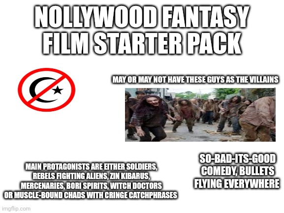 Nollywood Fantasy Film Starter Pack | NOLLYWOOD FANTASY FILM STARTER PACK; MAY OR MAY NOT HAVE THESE GUYS AS THE VILLAINS; SO-BAD-ITS-GOOD COMEDY, BULLETS FLYING EVERYWHERE; MAIN PROTAGONISTS ARE EITHER SOLDIERS, REBELS FIGHTING ALIENS, ZIN KIBARUS, MERCENARIES, BORI SPIRITS, WITCH DOCTORS OR MUSCLE-BOUND CHADS WITH CRINGE CATCHPHRASES | image tagged in blank white template | made w/ Imgflip meme maker