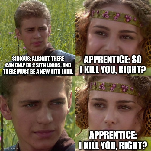 Sidious and his apprentice | SIDIOUS: ALRIGHT, THERE CAN ONLY BE 2 SITH LORDS, AND THERE MUST BE A NEW SITH LORD. APPRENTICE: SO I KILL YOU, RIGHT? APPRENTICE: I KILL YOU, RIGHT? | image tagged in anakin padme 4 panel | made w/ Imgflip meme maker
