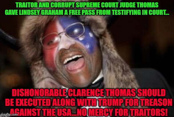 CLARENCE THOMAS Q-ANON SHAMAN | TRAITOR AND CORRUPT SUPREME COURT JUDGE THOMAS GAVE LINDSEY GRAHAM A FREE PASS FROM TESTIFYING IN COURT... DISHONORABLE CLARENCE THOMAS SHOULD BE EXECUTED ALONG WITH TRUMP FOR TREASON AGAINST THE USA...NO MERCY FOR TRAITORS! | image tagged in clarence thomas q-anon shaman | made w/ Imgflip meme maker