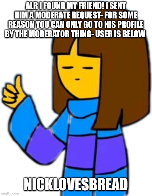 Thumbs up frisk | ALR I FOUND MY FRIEND! I SENT HIM A MODERATE REQUEST- FOR SOME REASON YOU CAN ONLY GO TO HIS PROFILE BY THE MODERATOR THING- USER IS BELOW; NICKLOVESBREAD | image tagged in thumbs up frisk | made w/ Imgflip meme maker