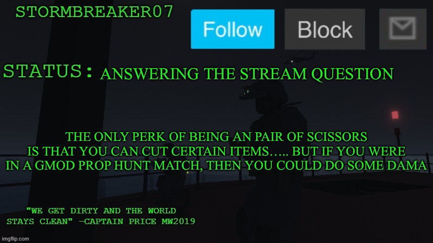 I’m otherwords being a pair of scissors does not give you much perks | ANSWERING THE STREAM QUESTION; THE ONLY PERK OF BEING AN PAIR OF SCISSORS IS THAT YOU CAN CUT CERTAIN ITEMS….. BUT IF YOU WERE IN A GMOD PROP HUNT MATCH, THEN YOU COULD DO SOME DAMAGE | image tagged in stormbreaker07s announcement temp | made w/ Imgflip meme maker