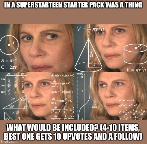 Calculating meme | IN A SUPERSTARTEEN STARTER PACK WAS A THING; WHAT WOULD BE INCLUDED? (4-10 ITEMS, BEST ONE GETS 10 UPVOTES AND A FOLLOW) | image tagged in calculating meme | made w/ Imgflip meme maker